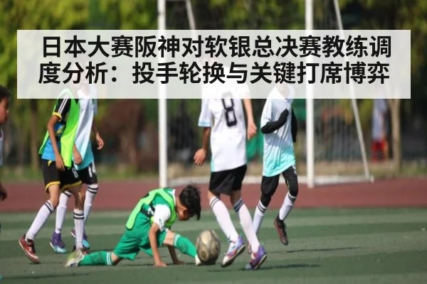 日本大赛阪神对软银总决赛教练调度分析：投手轮换与关键打席博弈 - kaiyun
